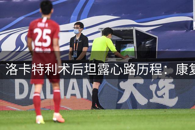 洛卡特利术后坦露心路历程：康复路漫长但必胜信念坚定